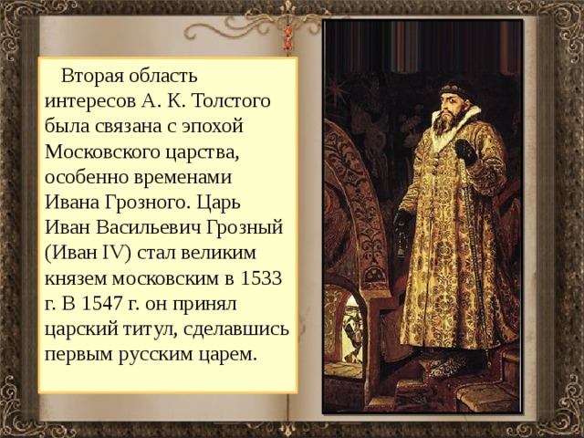  Вторая область интересов А. К. Толстого была связана с эпохой Московского царства, особенно временами Ивана Грозного. Царь Иван Васильевич Грозный (Иван IV) стал великим князем московским в 1533 г. В 1547 г. он принял царский титул, сделавшись первым русским царем.  