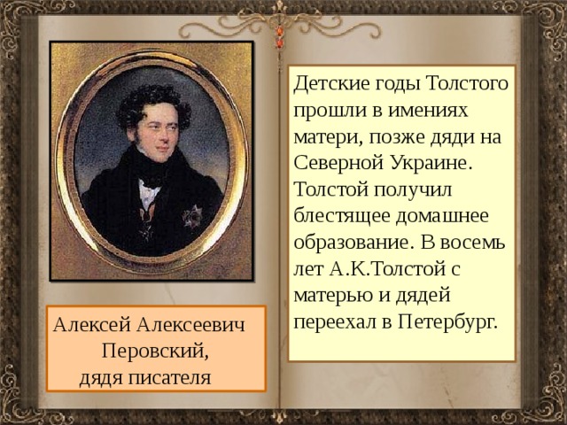 Детские годы Толстого прошли в имениях матери, позже дяди на Северной Украине. Толстой получил блестящее домашнее образование. В восемь лет А.К.Толстой с матерью и дядей переехал в Петербург. Алексей Алексеевич  Перовский,  дядя писателя 