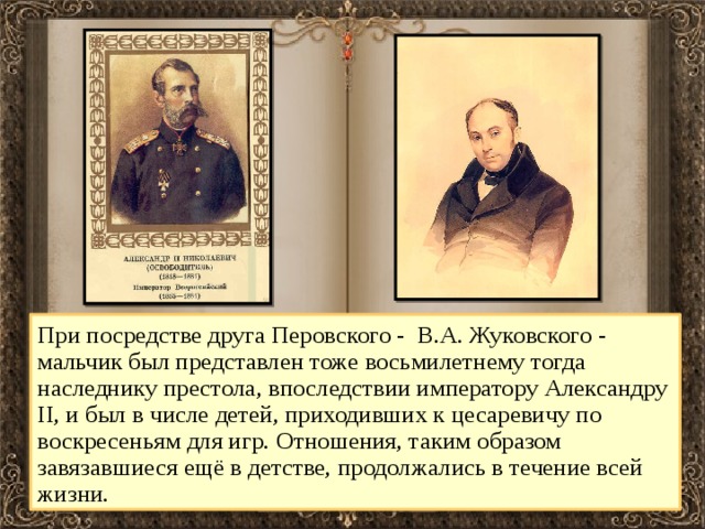 При посредстве друга Перовского - В.А. Жуковского - мальчик был представлен тоже восьмилетнему тогда наследнику престола, впоследствии императору Александру II, и был в числе детей, приходивших к цесаревичу по воскресеньям для игр. Отношения, таким образом завязавшиеся ещё в детстве, продолжались в течение всей жизни. 