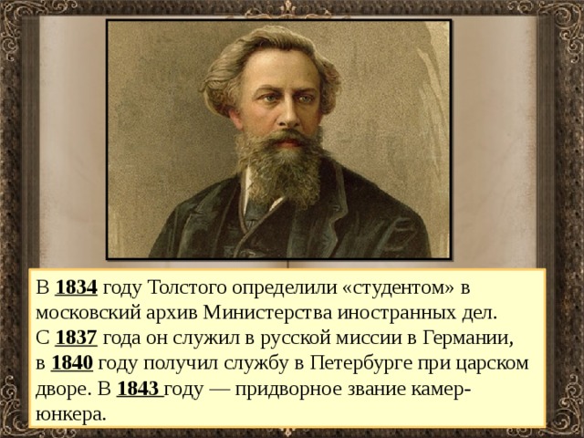 В  1834 году Толстого определили «студентом» в московский архив Министерства иностранных дел. С  1837 года он служил в русской миссии в Германии, в  1840  году получил службу в Петербурге при царском дворе. В  1843  году — придворное звание камер-юнкера. 