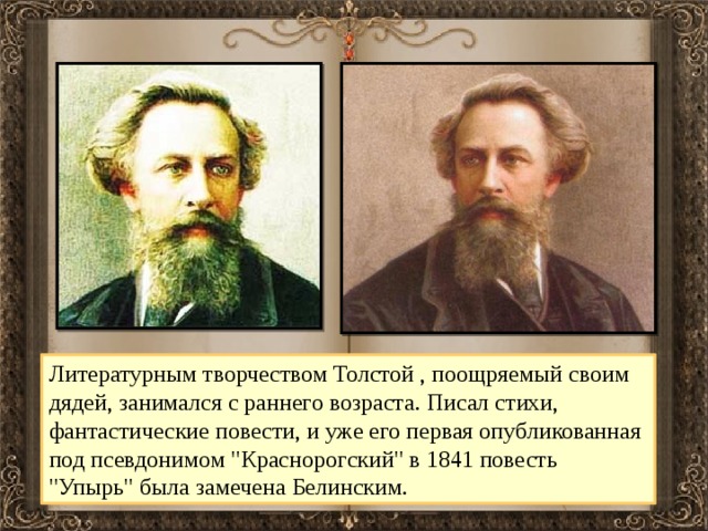 Литературным творчеством Толстой , поощряемый своим дядей, занимался с раннего возраста. Писал стихи, фантастические повести, и уже его первая опубликованная под псевдонимом 