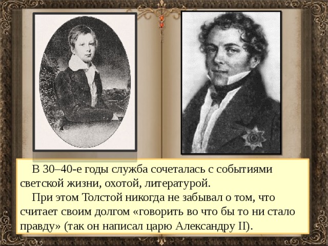  В 30–40-е годы служба сочеталась с событиями светской жизни, охотой, литературой.  При этом Толстой никогда не забывал о том, что считает своим долгом «говорить во что бы то ни стало правду» (так он написал царю Александру II). 
