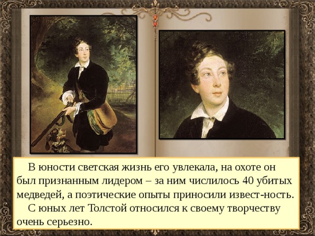  В юности светская жизнь его увлекала, на охоте он был признанным лидером – за ним числилось 40 убитых медведей, а поэтические опыты приносили извест-ность.  С юных лет Толстой относился к своему творчеству очень серьезно. 