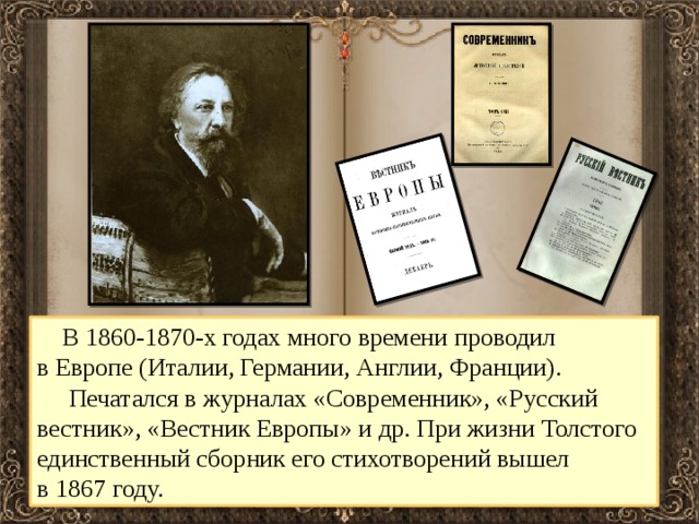  В 1860-1870-х годах много времени проводил в Европе (Италии, Германии, Англии, Франции).  Печатался в журналах «Современник», «Русский вестник», «Вестник Европы» и др. При жизни Толстого единственный сборник его стихотворений вышел в 1867 году. 