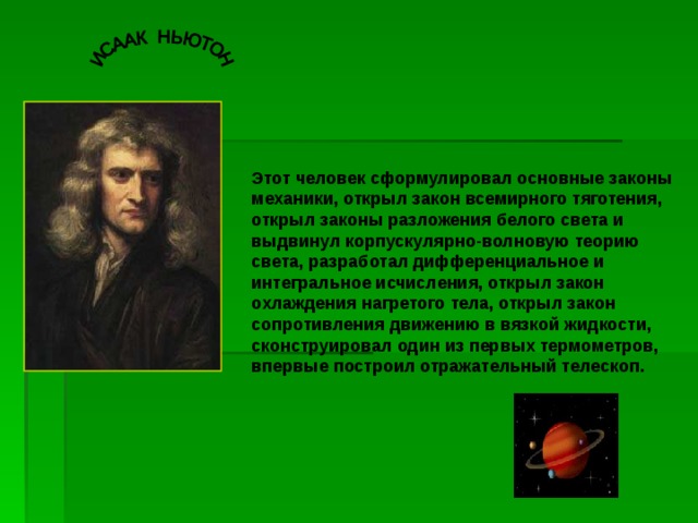 Этот человек сформулировал основные законы механики, открыл закон всемирного тяготения, открыл законы разложения белого света и выдвинул корпускулярно-волновую теорию света, разработал дифференциальное и интегральное исчисления, открыл закон охлаждения нагретого тела, открыл закон сопротивления движению в вязкой жидкости, сконструировал один из первых термометров, впервые построил отражательный телескоп. 