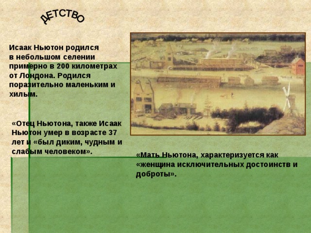 Исаак Ньютон родился в небольшом селении примерно в 200 километрах от Лондона. Родился поразительно маленьким и хилым. «Отец Ньютона, также Исаак Ньютон умер в возрасте 37 лет и «был диким, чудным и слабым человеком».  «Мать Ньютона, характеризуется как «женщина исключительных достоинств и доброты». 