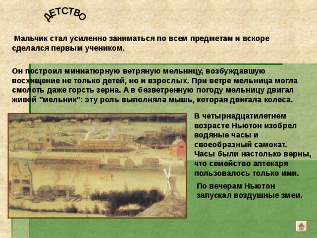 В четырнадцатилетнем возрасте Ньютон изобрел водяные часы и своеобразный самокат. Часы были настолько верны, что семейство аптекаря пользовалось только ими.  Мальчик стал усиленно заниматься по всем предметам и вскоре сделался первым учеником. Он построил миниатюрную ветряную мельницу, возбуждавшую восхищение не только детей, но и взрослых. При ветре мельница могла смолоть даже горсть зерна. А в безветренную погоду мельницу двигал живой 