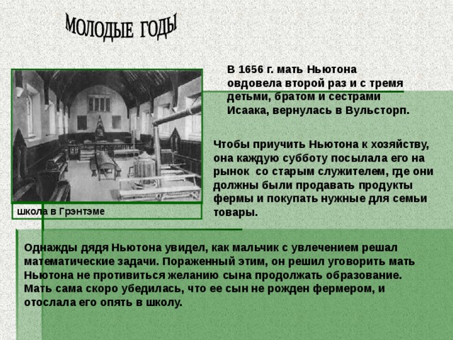 В 1656 г. мать Ньютона овдовела второй раз и с тремя детьми, братом и сестрами Исаака, вернулась в Вульсторп. Чтобы приучить Ньютона к хозяйству, она каждую субботу посылала его на рынок со старым служителем, где они должны были продавать продукты фермы и покупать нужные для семьи товары.  школа в Грэнтэме Однажды дядя Ньютона увидел, как мальчик с увлечением решал математические задачи. Пораженный этим, он решил уговорить мать Ньютона не противиться желанию сына продолжать образование. Мать сама скоро убедилась, что ее сын не рожден фермером, и отослала его опять в школу. 