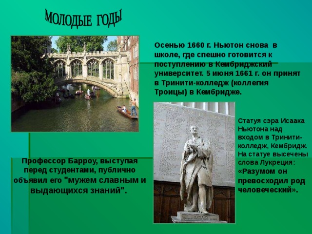 Осенью 1660 г. Ньютон снова в школе, где спешно готовится к поступлению в Кембриджский университет. 5 июня 1661 г. он принят в Тринити-колледж (коллегия Троицы) в Кембридже. Статуя сэра Исаака Ньютона над входом в Тринити-колледж, Кембридж. На статуе высечены слова Лукреция: «Разумом он превосходил род человеческий».  Профессор Барроу, выступая перед студентами, публично объявил его 