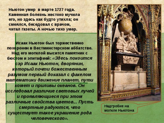 Ньютон умер в марте 1727 года. Каменная болезнь жестоко мучила его, но здесь как будто утихла; он смеялся, беседовал с врачом, читал газеты. А ночью тихо умер. Исаак Ньютон был торжественно похоронен в Вестминстерском аббатстве. Над его могилой высится памятник с бюстом и эпитафией: «Здесь покоится сэр Исаак Ньютон, дворянин, который почти божественным разумом первый доказал с факелом математики движение планет, пути комет и приливы океанов. Он исследовал различие световых лучей и проявляющиеся при этом различные свойства цветов... Пусть смертные радуются, что существует такое украшение рода человеческого». Надгробие на могиле Ньютона  