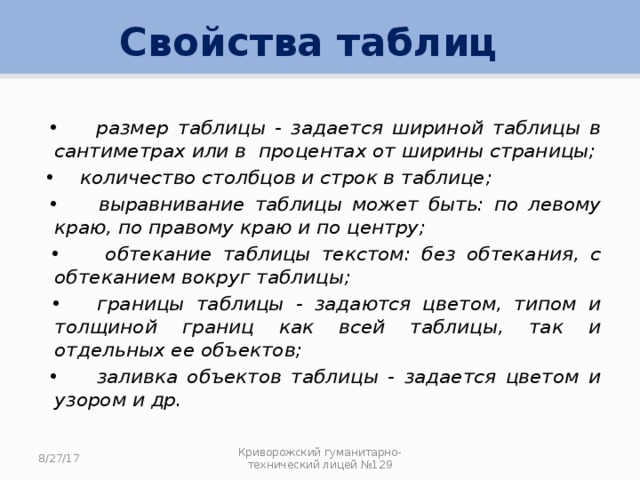 Свойства таблиц • размер таблицы - задается шириной таблицы в сантиметрах или в процентах от ширины страницы; • количество столбцов и строк в таблице; • выравнивание таблицы может быть: по левому краю, по правому краю и по центру; • обтекание таблицы текстом: без обтекания, с обтеканием вокруг таблицы; • границы таблицы - задаются цветом, типом и толщиной границ как всей таблицы, так и отдельных ее объектов; • заливка объектов таблицы - задается цветом и узором и др. 8/27/17 Криворожский гуманитарно-технический лицей №129 