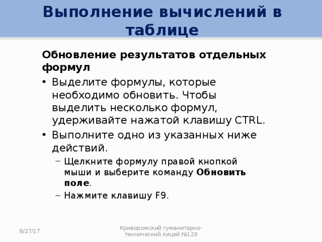 Выполнение вычислений в таблице Обновление результатов отдельных формул Выделите формулы, которые необходимо обновить. Чтобы выделить несколько формул, удерживайте нажатой клавишу CTRL. Выполните одно из указанных ниже действий. Щелкните формулу правой кнопкой мыши и выберите команду Обновить поле . Нажмите клавишу F9. Щелкните формулу правой кнопкой мыши и выберите команду Обновить поле . Нажмите клавишу F9. 8/27/17 Криворожский гуманитарно-технический лицей №129 