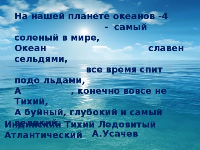 На нашей планете океанов -4  - самый соленый в мире, Океан славен сельдями,  все время спит подо льдами, А , конечно вовсе не Тихий, А буйный, глубокий и самый великий.  А.Усачев ? Индийский Тихий Ледовитый Атлантический  