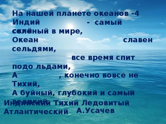 На нашей планете океанов -4  - самый соленый в мире, Океан славен сельдями,  все время спит подо льдами, А , конечно вовсе не Тихий, А буйный, глубокий и самый великий.  А.Усачев Индийский ? Индийский Тихий Ледовитый Атлантический  