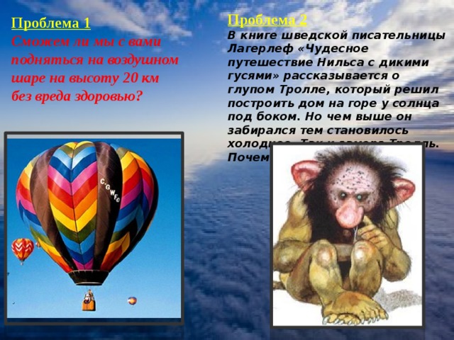 Проблема 2 В книге шведской писательницы Лагерлеф «Чудесное путешествие Нильса с дикими гусями» рассказывается о глупом Тролле, который решил построить дом на горе у солнца под боком. Но чем выше он забирался тем становилось холоднее. Так и замерз Тролль. Почему? Проблема 1 Сможем ли мы с вами подняться на воздушном шаре на высоту 20 км без вреда здоровью? Проблема 2 В книге шведской писательницы Лагерлеф «Чудесное путешествие Нильса с дикими гусями» рассказывается о глупом Тролле, который решил построить дом на горе у солнца под боком.Но чем выше он забирался тем становилось холоднее. Так и замерз Тролль. Почему?  