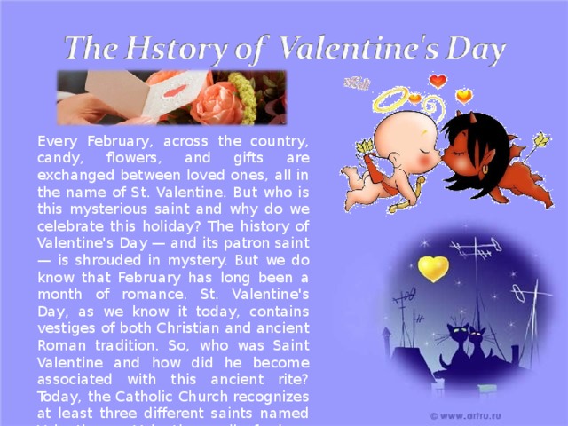 Every February, across the country, candy, flowers, and gifts are exchanged between loved ones, all in the name of St. Valentine. But who is this mysterious saint and why do we celebrate this holiday? The history of Valentine's Day — and its patron saint — is shrouded in mystery. But we do know that February has long been a month of romance. St. Valentine's Day, as we know it today, contains vestiges of both Christian and ancient Roman tradition. So, who was Saint Valentine and how did he become associated with this ancient rite? Today, the Catholic Church recognizes at least three different saints named Valentine or Valentinus, all of whom were martyred 