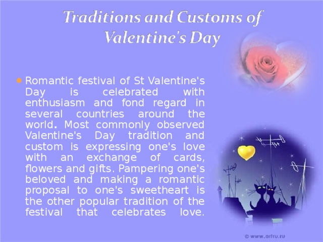 Romantic festival of St Valentine's Day is celebrated with enthusiasm and fond regard in several countries  around the world . Most commonly observed Valentine's Day tradition and custom is expressing one's love with an exchange of cards, flowers and gifts. Pampering one's beloved and making a romantic proposal to one's sweetheart is the other popular tradition of the festival that celebrates love.   