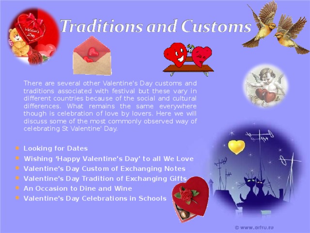  There are several other Valentine's Day customs and traditions associated with festival but these vary in different countries because of the social and cultural differences. What remains the same everywhere though is celebration of love by lovers. Here we will discuss some of the most commonly observed way of celebrating St Valentine' Day. Looking for Dates Wishing ‘Happy Valentine's Day' to all We Love Valentine's Day Custom of Exchanging Notes Valentine's Day Tradition of Exchanging Gifts An Occasion to Dine and Wine Valentine's Day Celebrations in Schools 