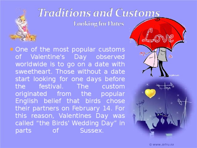 One of the most popular customs of Valentine's Day observed worldwide is to go on a date with sweetheart. Those without a date start looking for one days before the festival. The custom originated from the popular English belief that birds chose their partners on February 14. For this reason, Valentines Day was called “the Birds' Wedding Day” in parts of Sussex.   