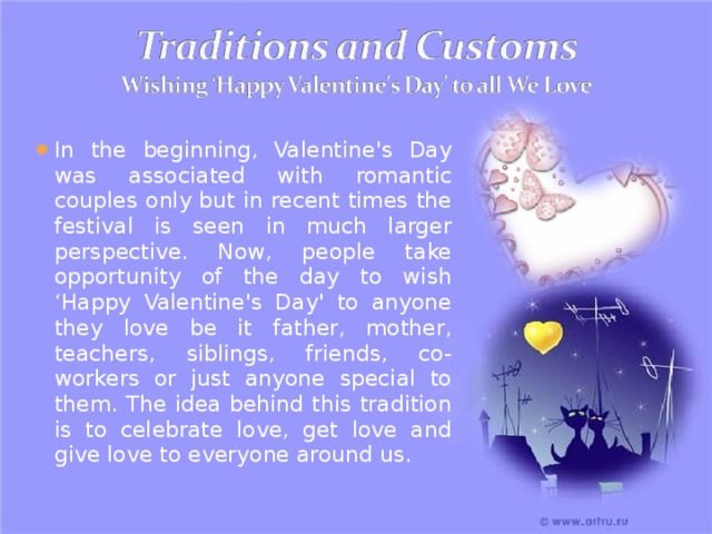 In the beginning, Valentine's Day was associated with romantic couples only but in recent times the festival is seen in much larger perspective. Now, people take opportunity of the day to wish ‘Happy Valentine's Day' to anyone they love be it father, mother, teachers, siblings, friends, co-workers or just anyone special to them. The idea behind this tradition is to celebrate love, get love and give love to everyone around us. 