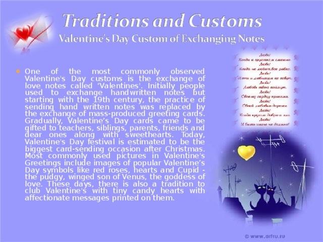 One of the most commonly observed Valentine's Day customs is the exchange of love notes called ‘Valentines'. Initially people used to exchange handwritten notes but starting with the 19th century, the practice of sending hand written notes was replaced by the exchange of mass-produced greeting cards. Gradually, Valentine’s Day cards came to be gifted to teachers, siblings, parents, friends and dear ones along with sweethearts. Today, Valentine's Day festival is estimated to be the biggest card-sending occasion after Christmas. Most commonly used pictures in Valentine's Greetings include images of popular Valentine’s Day symbols like red roses, hearts and Cupid - the pudgy, winged son of Venus, the goddess of love. These days, there is also a tradition to club Valentine's with tiny candy hearts with affectionate messages printed on them. 