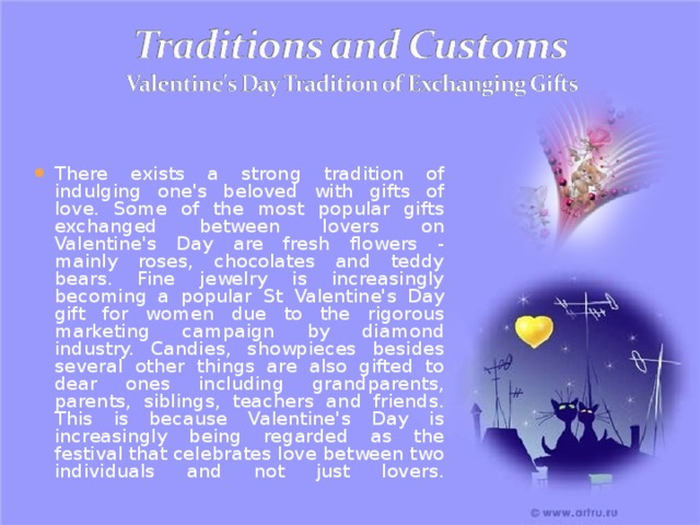 There exists a strong tradition of indulging one's beloved with gifts of love. Some of the most popular gifts exchanged between lovers on Valentine's Day are fresh flowers - mainly roses, chocolates and teddy bears. Fine jewelry is increasingly becoming a popular St  Valentine's Day gift for women due to the rigorous marketing campaign by diamond industry. Candies, showpieces besides several other things are also gifted to dear ones including grandparents, parents, siblings, teachers and friends. This is because Valentine's Day is increasingly being regarded as the festival that celebrates love between two individuals and not just lovers.   