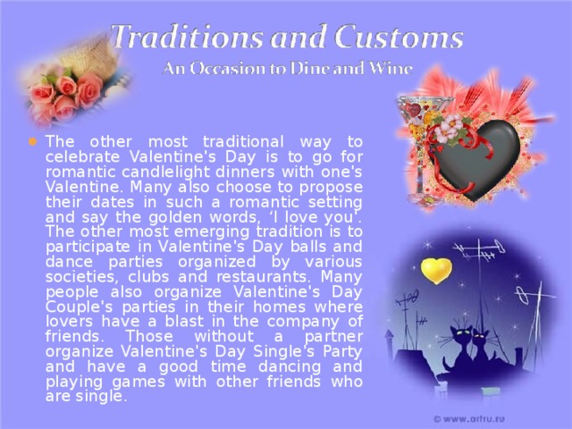 The other most traditional way to celebrate Valentine's Day is to go for romantic candlelight dinners with one's Valentine. Many also choose to propose their dates in such a romantic setting and say the golden words, ‘I love you'. The other most emerging tradition is to participate in Valentine's Day balls and dance parties organized by various societies, clubs and restaurants. Many people also organize Valentine's Day Couple's parties in their homes where lovers have a blast in the company of friends. Those without a partner organize Valentine's Day Single's Party and have a good time dancing and playing games with other friends who are single. 
