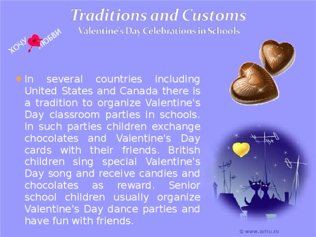 In several countries including United States and Canada  there is a tradition to organize Valentine's Day classroom parties in schools. In such parties children exchange chocolates and Valentine's Day cards with their friends. British children sing special Valentine's Day song and receive candies and chocolates as reward. Senior school children usually organize Valentine's Day dance parties and have fun with friends. 