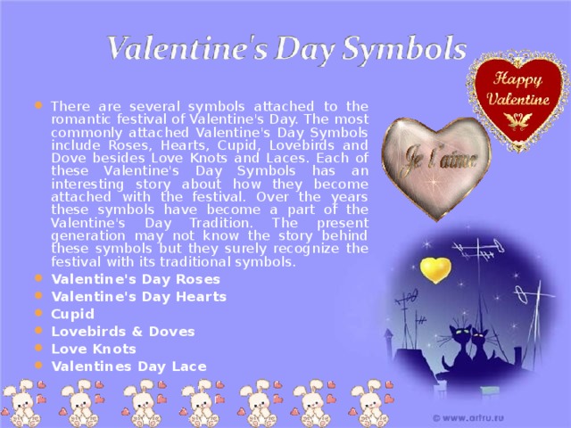 There are several symbols attached to the romantic festival of Valentine's Day. The most commonly attached Valentine's Day Symbols include Roses, Hearts, Cupid, Lovebirds and Dove besides Love Knots and Laces. Each of these Valentine's Day Symbols has an interesting story about how they become attached with the festival. Over the years these symbols have become a part of the Valentine's Day Tradition. The present generation may not know the story behind these symbols but they surely recognize the festival with its traditional symbols. Valentine's Day Roses Valentine's Day Hearts Cupid Lovebirds & Doves Love Knots Valentines Day Lace      