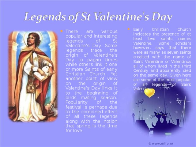 Early Christian Church indicates the presence of at least two saints names Valentine. Some scholars however, says that there were as many as seven saints credited with the name of Saint Valentine or Valentinus all of whom lived in the Third Century and apparently died on the same day. Given here are some of the most popular of all legends of Saint Valentine There are various popular and interesting legends of St Valentine's Day. Some legends trace the origin of Valentine's Day to pagan times while others link it one or more Saints of early Christian Church. Yet another point of view on the origin of Valentine's Day links it to the beginning of birds mating season. Popularity of the festival is perhaps due to the combined effect of all these legends along with the notion that spring is the time for love. 