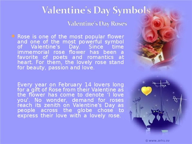 Rose is one of the most popular flower and one of the most powerful symbol of Valentine's Day. Since time immemorial rose flower has been a favorite of poets and romantics at heart. For them, the lovely rose stand for beauty, passion and love.    Every year on February 14 lovers long for a gift of Rose from their Valentine as the flower has come to denote ‘I love you'. No wonder, demand for roses reach its zenith on Valentine's Day as people across the globe chose to express their love with a lovely rose.    20 