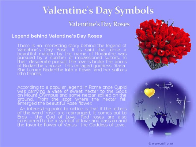 Legend behind Valentine's Day Roses  There is an interesting story behind the legend of Valentine's Day Rose. It is said that once a beautiful maiden by the name of Rodanthe was pursued by a number of impassioned suitors. In their desperate pursuit the lovers broke the doors of Rodanthe's house. This enraged goddess Diana. She turned Rodanthe into a flower and her suitors into thorns.    According to a popular legend in Rome once Cupid was carrying a vase of sweet nectar to the Gods on Mount Olympus and some nectar spilled on the ground. From the spot where the nectar fell emerged the beautiful Rose flower.  An interesting point to notice is that if the letters of the word ‘rose' are rearranged, it comes out to Eros - the God of Love. Red roses are also considered to be a symbol of love and passion and the favorite flower of Venus - the Goddess of Love. 20 