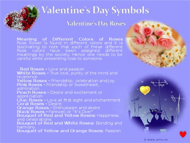  Meaning of Different Colors of Roses  Rose flower is found in different colors and it is fascinating to note that each of these different Rose colors have been assigned different meanings by the society. Hence one needs to be careful while presenting rose to someone.  Red Roses - Love and passion  White Roses - True love, purity of the mind and reverence  Yellow Roses - Friendship, celebration and joy  Pink Roses - Friendship or Sweetheart, admiration  Peach Roses - Desire and excitement or appreciation  Lilac Roses - Love at first sight and enchantment  Coral Roses - Desire  Orange Roses - Enthusiasm and desire  Black Roses - Farewell or 