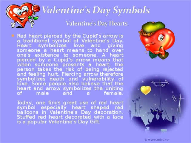 Red heart pierced by the Cupid's arrow is a traditional symbol of Valentine's Day. Heart symbolizes love and giving someone a heart means to hand over one's existence to someone. A heart pierced by a Cupid's arrow means that when someone presents a heart, the person takes the risk of being rejected and feeling hurt. Piercing arrow therefore symbolizes death and vulnerability of love. Some people also believe that the heart and arrow symbolizes the uniting of male and a female.   Today, one finds great use of red heart symbol especially heart shaped red balloons in Valentine's Day decoration. Stuffed red heart decorated with a lace is a popular Valentine's Day Gift. 