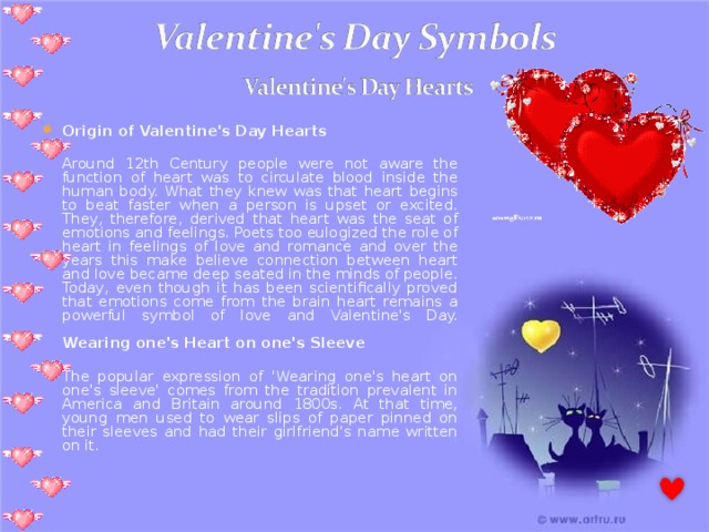 Origin of Valentine's Day Hearts  Around 12th Century people were not aware the function of heart was to circulate blood inside the human body. What they knew was that heart begins to beat faster when a person is upset or excited. They, therefore, derived that heart was the seat of emotions and feelings. Poets too eulogized the role of heart in feelings of love and romance and over the years this make believe connection between heart and love became deep seated in the minds of people. Today, even though it has been scientifically proved that emotions come from the brain heart remains a powerful symbol of love and Valentine's Day.   Wearing one's Heart on one's Sleeve   The popular expression of 'Wearing one's heart on one's sleeve' comes from the tradition prevalent in America and Britain around 1800s. At that time, young men used to wear slips of paper pinned on their sleeves and had their girlfriend's name written on it. 