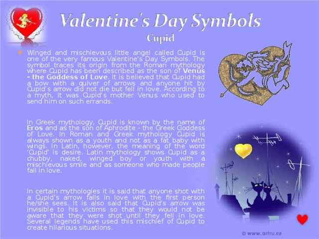 Winged and mischievous little angel called Cupid is one of the very famous Valentine's Day Symbols. The symbol traces its origin from the Roman mythology where Cupid has been described as the son of Venus - the Goddess of Love . It is believed that Cupid had a bow with a quiver of arrows and anyone hit by Cupid's arrow did not die but fell in love. According to a myth, it was Cupid's mother Venus who used to send him on such errands.    In Greek mythology, Cupid is known by the name of Eros and as the son of Aphrodite - the Greek Goddess of Love. In Roman and Greek mythology Cupid is always shown as a youth and not as a fat baby with wings. In Latin, however, the meaning of the word ‘Cupid' is desire. Latin mythology shows Cupid as a chubby, naked, winged boy or youth with a mischievous smile and as someone who made people fall in love.    In certain mythologies it is said that anyone shot with a Cupid's arrow falls in love with the first person he/she sees. It is also said that Cupid's arrow was invisible to his victims so that they would not be aware that they were shot until they fell in love. Several legends have used this mischief of Cupid to create hilarious situations. 