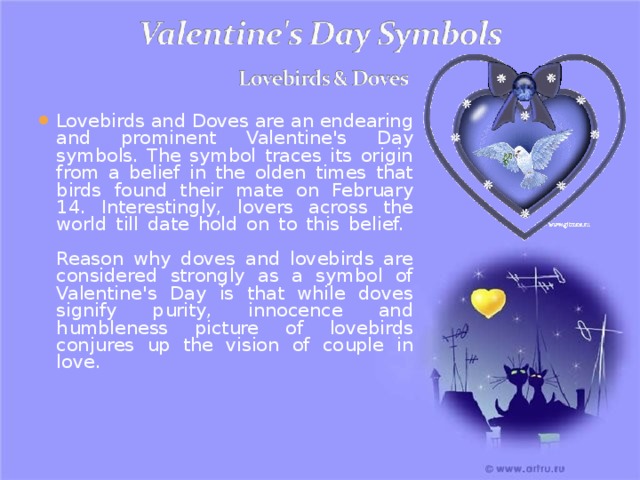 Lovebirds and Doves are an endearing and prominent Valentine's Day symbols. The symbol traces its origin from a belief in the olden times that birds found their mate on February 14. Interestingly, lovers across the world till date hold on to this belief.   Reason why doves and lovebirds are considered strongly as a symbol of Valentine's Day is that while doves signify purity, innocence and humbleness picture of lovebirds conjures up the vision of couple in love. 
