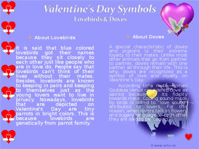 About Doves  A special characteristic of doves and pigeons is their extreme loyalty to their mates. Unlike most other animals that go from partner to partner, doves remain with one partner all through their life. This is why, doves are recognized as a symbol of love and loyalty on Valentine's Day.  According to a myth, Roman Goddess Venus considered dove as sacred because of its fidelity towards mate. Cooing sound made by birds is linked to “love sound” attributed to lovers. For this reason, when lovers talk in flowery and sugary language to each other they are said to be 'cooing'. About Lovebirds  It is said that blue colored lovebirds got their names because they sit closely to each other just like people who are in love do. People say that lovebirds can't think of their lives without their mates. Besides, lovebirds are known to keeping in pairs and keeping to themselves just as the young lovers want to live in privacy. Nowadays, lovebirds that are depicted on Valentine's Day are tiny parrots in bright colors. This is because lovebirds are genetically from parrot family. 