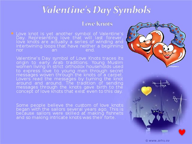 Love knot is yet another symbol of Valentine's Day. Representing love that will last forever, love knots are actually a series of winding and intertwining loops that have neither a beginning nor an end.   Valentine's Day symbol of Love Knots traces its origin to early Arab traditions. Young Muslim women living in strict orthodox households used to express love to young men through secret messages woven through the knots of a carpet. Lovers read the messages by turning the knot around and around. The tradition of sending messages through the knots gave birth to the concept of love knots that exist even to this day.   Some people believe the custom of love knots began with the sailors several years ago. This is because sailors were skilled at making fishnets and so making intricate knots was their forte. 