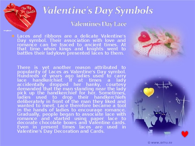 Laces and ribbons are a delicate Valentine's Day symbol. Their association with love and romance can be traced to ancient times. At that time when kings and knights went to battles their ladylove presented laces to them.   There is yet another reason attributed to popularity of Laces as Valentine's Day symbol. Hundreds of years ago ladies used to carry lace handkerchief. If at times a lady accidentally dropped her hanky, courtesy demanded that the man standing near the lady pick up the handkerchief for her. Sometimes, ladies used to drop their handkerchiefs deliberately in front of the man they liked and wanted to meet. Lace therefore became a tool in the hands of ladies to encourage romance. Gradually, people began to associate lace with romance and started using paper lace to decorate chocolate boxes and Valentine cards. Even in present times laces are used in Valentine's Day Decoration and Cards. 