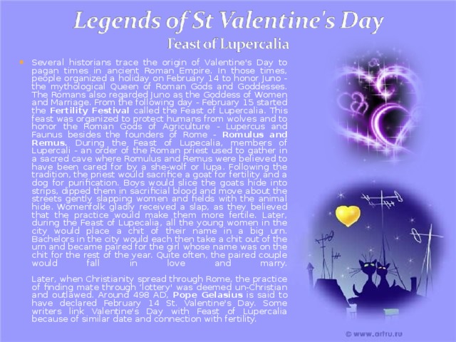Several historians trace the origin of Valentine's Day to pagan times in ancient Roman Empire. In those times, people organized a holiday on February 14 to honor Juno - the mythological Queen of Roman Gods and Goddesses. The Romans also regarded Juno as the Goddess of Women and Marriage. From the following day - February 15 started the Fertility Festival called the Feast of Lupercalia. This feast was organized to protect humans from wolves and to honor the Roman Gods of Agriculture - Lupercus and Faunus besides the founders of Rome - Romulus and Remus. During the Feast of Lupecalia, members of Lupercali - an order of the Roman priest used to gather in a sacred cave where Romulus and Remus were believed to have been cared for by a she-wolf or lupa. Following the tradition, the priest would sacrifice a goat for fertility and a dog for purification. Boys would slice the goats hide into strips, dipped them in sacrificial blood and move about the streets gently slapping women and fields with the animal hide. Womenfolk gladly received a slap, as they believed that the practice would make them more fertile. Later, during the Feast of Lupecalia, all the young women in the city would place a chit of their name in a big urn. Bachelors in the city would each then take a chit out of the urn and became paired for the girl whose name was on the chit for the rest of the year. Quite often, the paired couple would fall in love and marry.   Later, when Christianity spread through Rome, the practice of finding mate through ‘lottery' was deemed un-Christian and outlawed. Around 498 AD, Pope Gelasius is said to have declared February 14 St. Valentine's Day. Some writers link Valentine's Day with Feast of Lupercalia because of similar date and connection with fertility. 