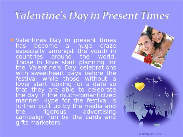 Valentines Day in present times has become a huge craze especially amongst the youth in countries around the world. Those in love start planning for the Valentine's Day celebrations with sweetheart days before the festival while those without a lover start looking for a date so that they are able to celebrate the day in the much-romanticized manner. Hype for the festival is further built up by the media and the rigorous advertising campaign run by the cards and gifts marketers. 
