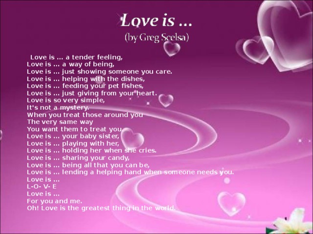  Love is ... a tender feeling,  Love is ... a way of being,  Love is ... just showing someone you care.  Love is ... helping with the dishes,  Love is ... feeding your pet fishes,  Love is ... just giving from your heart.  Love is so very simple,  It's not a mystery.  When you treat those around you  The very same way  You want them to treat you.  Love is ... your baby sister,  Love is ... playing with her,  Love is ... holding her when she cries.  Love is ... sharing your candy,  Love is ... being all that you can be,  Love is ... lending a helping hand when someone needs you.  Love is ...  L- О - V- E  Love is ...  For you and me.  Oh! Love is the greatest thing in the world. 