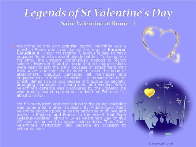 According to one very popular legend, Valentine was a priest in Rome who lived during the reign of Emperor Claudius II. Under his regime, Claudius is said to have engaged Rome into several bloody battles. To strengthen his army, the Emperor continuously needed to recruit soldiers. However, Claudius found that not many soldiers were keen to join the army because of attachment with their wives and families. In order to sever the bond of attachment, Claudius cancelled all marriages and engagements in Rome. Valentine - a romantic at heart priest, defied this callous decree of Claudius by secretly arranging marriages of young men and women. When Valentine's defiance was discovered by the Emperor, he was brutally beaten up and put to death on February 14, about 270 AD.   For his martyrdom and dedication for the cause Valentine was name a Saint after his death. By Middle Ages, Saint Valentine became popular as the patron saint of love and lovers in England and France to the extent that Pope Gelasius declared February 14 as Valentine's Day on 498 AD and put an end to pagan celebrations. Thus, Saint Valentine's martyrdom day became an occasion to celebrate love. 