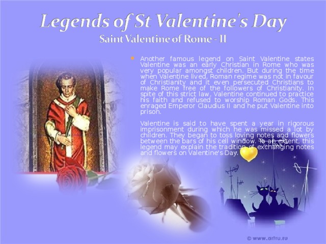 Another famous legend on Saint Valentine states Valentine was an early Christian in Rome who was very popular amongst children. But during the time when Valentine lived, Roman regime was not in favour of Christianity and it even persecuted Christians to make Rome free of the followers of Christianity. In spite of this strict law, Valentine continued to practice his faith and refused to worship Roman Gods. This enraged Emperor Claudius II and he put Valentine into prison.   Valentine is said to have spent a year in rigorous imprisonment during which he was missed a lot by children. They began to toss loving notes and flowers between the bars of his cell window. To an extent, this legend may explain the tradition of exchanging notes and flowers on Valentine's Day. 
