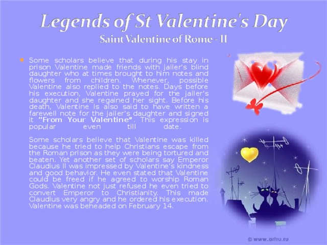 Some scholars believe that during his stay in prison Valentine made friends with jailer's blind daughter who at times brought to him notes and flowers from children. Whenever, possible Valentine also replied to the notes. Days before his execution, Valentine prayed for the jailer's daughter and she regained her sight. Before his death, Valentine is also said to have written a farewell note for the jailer's daughter and signed it 