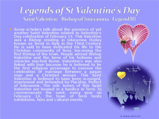 Some scholars talk about the presence of yet another Saint Valentine related to Valentine's Day celebration of February 14. This Valentine was a Bishop residing in Interamna (today known as Terni) in Italy in the Third Century. He is said to have dedicated his life to the Christian community of Terni, becoming the first Bishop of the town. People adored Bishop Valentine and the fame of his holiness and miracles reached Rome. Valentine's was also linked with love because he is believed to be the first religious personage to oversee the celebration of marriage between a pagan man and a Christian woman. This Saint Valentine is believed to have been scourged, imprisoned and beheaded by Placidus, Prefect of Interanma. The relic bones of this Saint Valentine are housed in a basilica in Terni. To commemorate the saint, every year on February 14, the town of Terni hosts exhibitions, fairs and cultural events. 