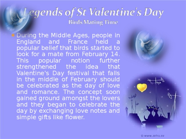During the Middle Ages, people in England and France held a popular belief that birds started to look for a mate from February 14. This popular notion further strengthened the idea that Valentine's Day festival that falls in the middle of February should be celebrated as the day of love and romance. The concept soon gained ground amongst the lovers and they began to celebrate the day by exchanging love notes and simple gifts like flower. 