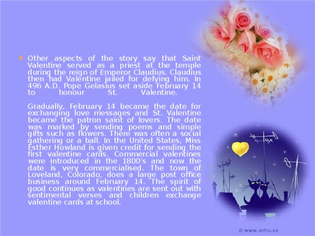 Other aspects of the story say that Saint Valentine served as a priest at the temple during the reign of Emperor Claudius. Claudius then had Valentine jailed for defying him. In 496 A.D. Pope Gelasius set aside February 14 to honour St. Valentine.   Gradually, February 14 became the date for exchanging love messages and St. Valentine became the patron saint of lovers. The date was marked by sending poems and simple gifts such as flowers. There was often a social gathering or a ball. In the United States, Miss Esther Howland is given credit for sending the first valentine cards. Commercial valentines were introduced in the 1800's and now the date is very commercialised. The town of Loveland, Colorado, does a large post office business around February 14. The spirit of good continues as valentines are sent out with sentimental verses and children exchange valentine cards at school.   