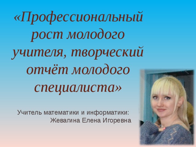 «Профессиональный рост молодого учителя, творческий отчёт молодого специалиста» Учитель математики и информатики: Жевагина Елена Игоревна 